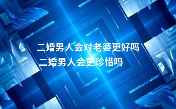 二婚男人会对老婆更好吗 二婚男人会更珍惜吗